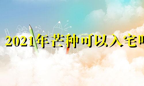 2021年芒种可以入宅吗 2021年芒种这天日子好吗