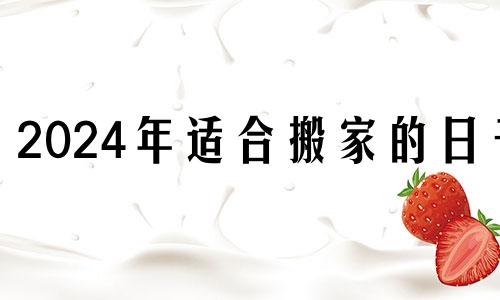 2024年适合搬家的日子 2024月份哪几天是黄道吉日