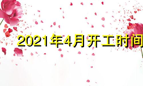 2021年4月开工时间 2o21年4月份开工吉日