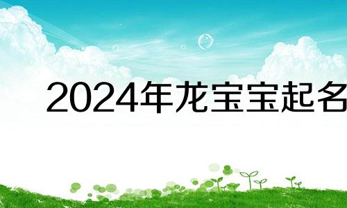 2024年龙宝宝起名 2024年龙宝宝旺父母