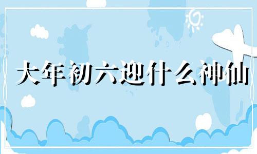 大年初六迎什么神仙 大年初六迎接什么神