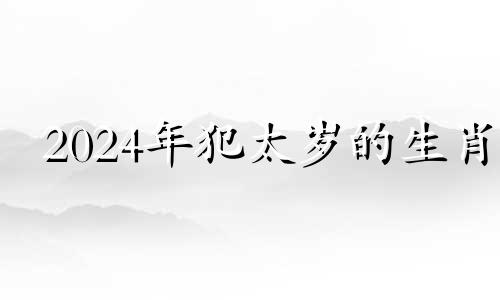 2024年犯太岁的生肖 2024寡妇年不适合结婚的属相