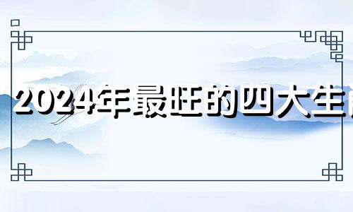 2024年最旺的四大生肖 2024青龙年百年一遇