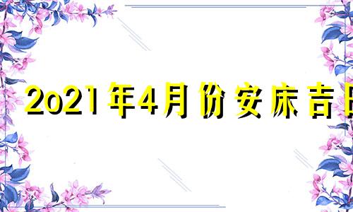 2o21年4月份安床吉日 二零二一年四月份安床吉日