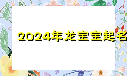 2024年龙宝宝起名 广龙姓氏是什么字