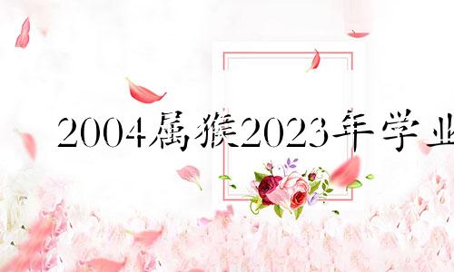 2004属猴2023年学业 2023年2004属猴考试运