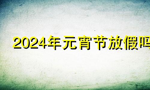 2024年元宵节放假吗 元宵节为啥不是法定假日