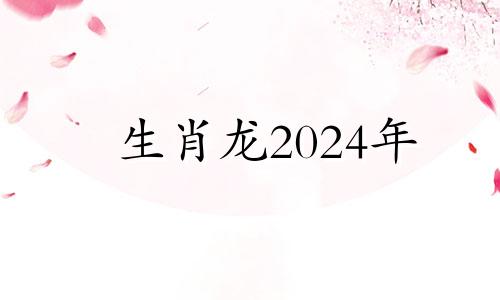 生肖龙2024年 2024年属龙百年难遇