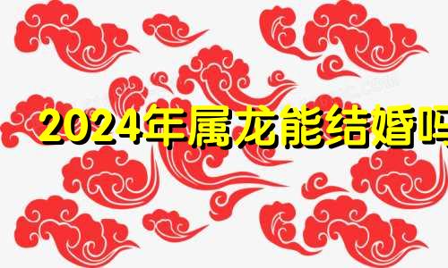 2024年属龙能结婚吗 2024年龙年