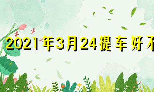 2021年3月24提车好不好 20214月适合提车的日子