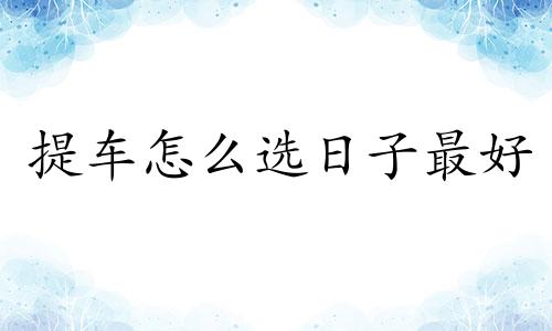 提车怎么选日子最好 提车怎么选日子算吉日呢8月