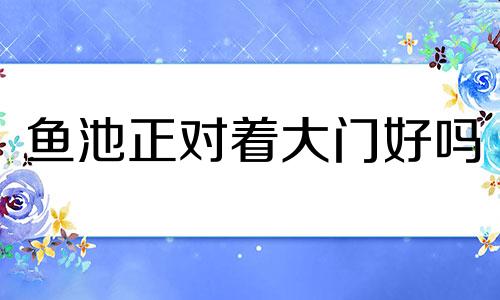 鱼池正对着大门好吗 鱼池是不是不能对门口