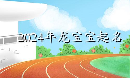 2024年龙宝宝起名 2024年龙宝宝怎么样