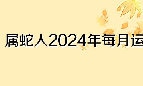 属蛇人2024年每月运势 属蛇2024年的运势