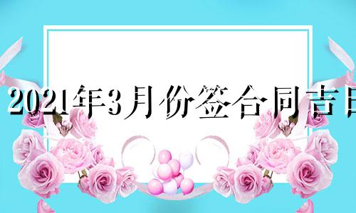 2021年3月份签合同吉日 2021年4月适合签协议的日子