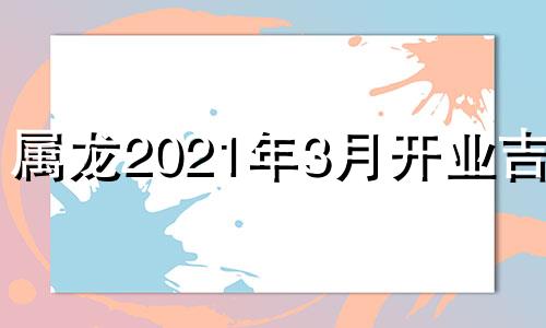 属龙2021年3月开业吉日 属龙的2021年哪天开业好