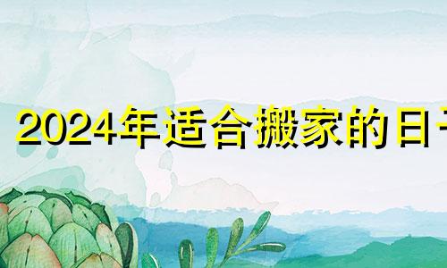 2024年适合搬家的日子 2022年上半年搬家吉日