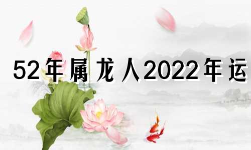 52年属龙人2022年运势 52年的龙2021年怎样