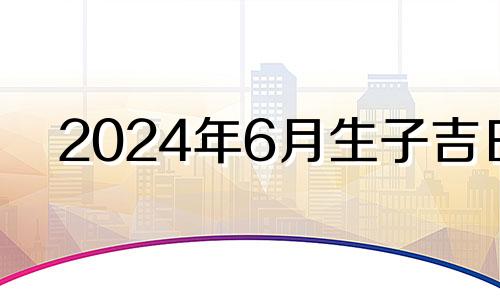 2024年6月生子吉日 2024年农历4月生什么时候怀孕