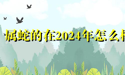 属蛇的在2024年怎么样 属蛇2024年多大年龄