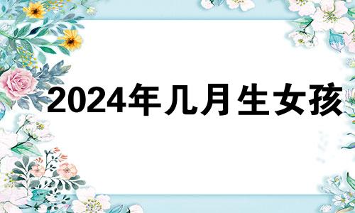 2024年几月生女孩 2024年生孩子什么时候备孕