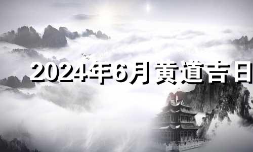 2024年6月黄道吉日 2024年6月6日黄历