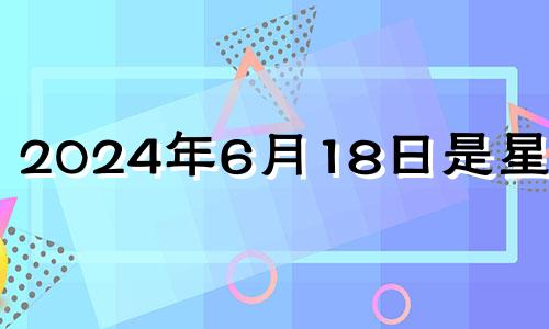 2024年6月18日是星期几 2024年六月