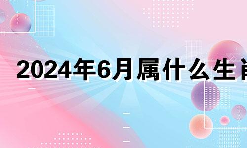 2024年6月属什么生肖 2024年6月份有多少天