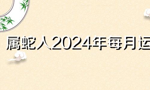 属蛇人2024年每月运势 蛇年2024年运势