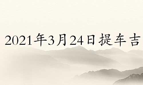 2021年3月24日提车吉时 2024年3月29日是星期几