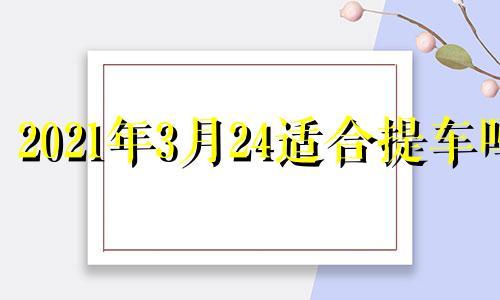 2021年3月24适合提车吗 2021年3月21日提车好不好