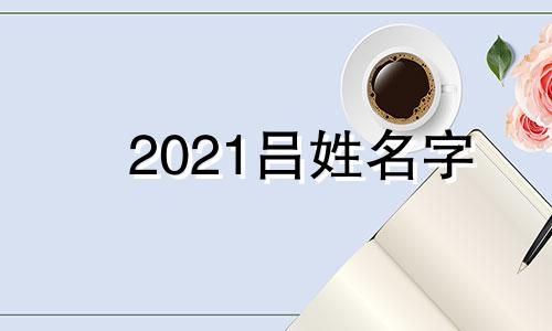 2021吕姓名字 姓吕好听的名字大全