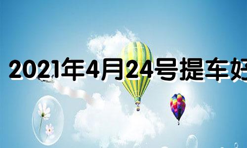 2021年4月24号提车好吗 2021年4月24提车吉日一览表