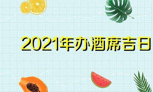 2021年办酒席吉日 2021年六月办酒席哪天好