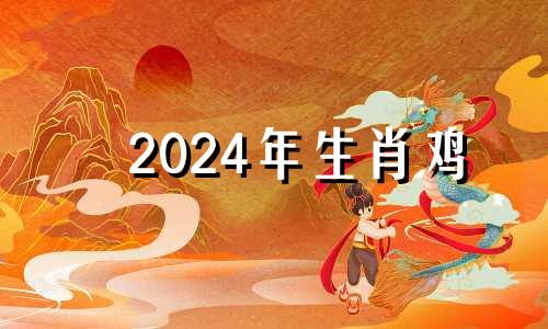 2024年生肖鸡 2024年属鸡的是什么命