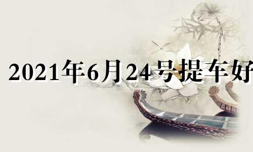 2021年6月24号提车好吗 提车选日子2021年6月