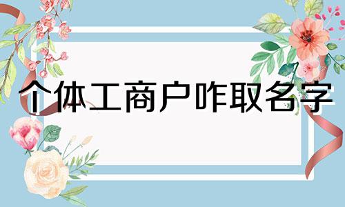 个体工商户咋取名字 个体工商户取名大全