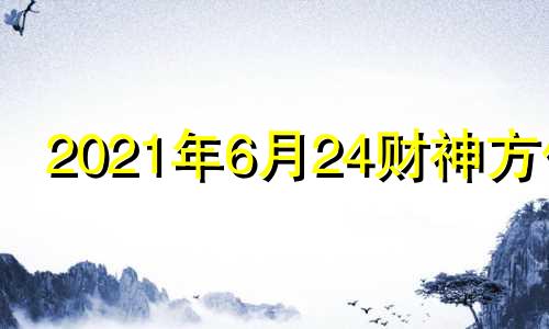 2021年6月24财神方位 2024年6月属什么生肖