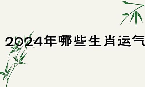 2024年哪些生肖运气好 2024年运气最旺的三大生肖