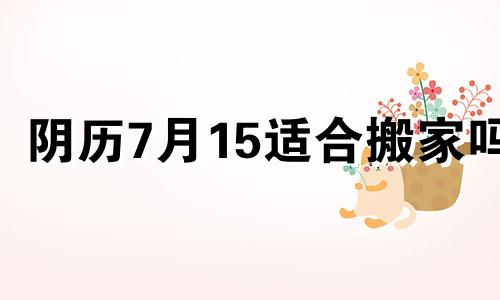 阴历7月15适合搬家吗 农历七月十五可以搬房子吗