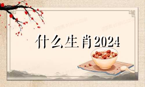 什么生肖2024 2024年什么生肖财运好