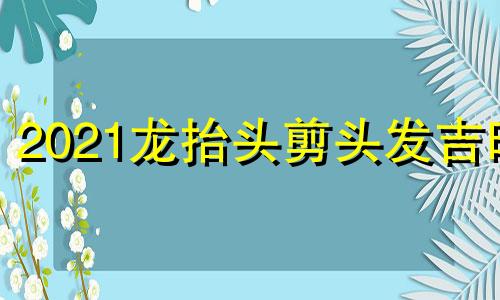 2021龙抬头剪头发吉时 龙抬头上午剪还是下午剪