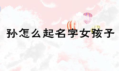 孙怎么起名字女孩子 孙字起什么名字好女孩