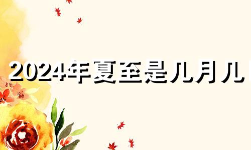 2024年夏至是几月几日 2024年的冬至农历是哪一天