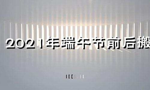 2021年端午节前后搬家 端午节前一天能搬家吗