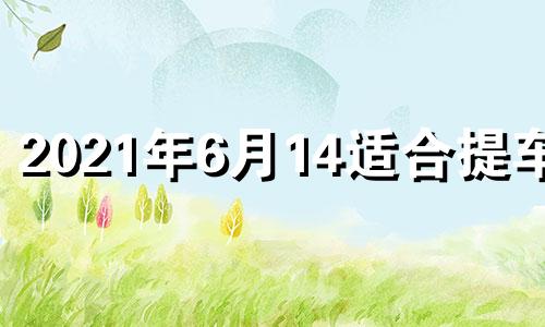 2021年6月14适合提车吗 2021年六月15号提车好吗