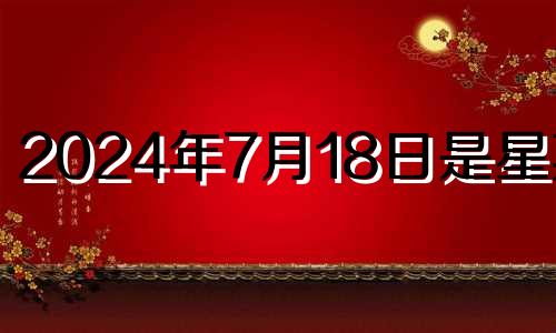 2024年7月18日是星期几 2021年7月14日搬家黄道吉日