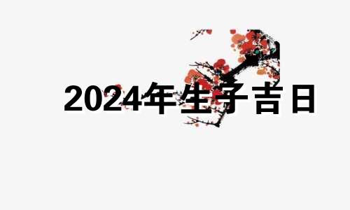 2024年生子吉日 2024年宜生子的属相父母