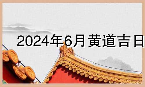 2024年6月黄道吉日 2024年6月1日黄历