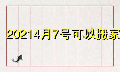 20214月7号可以搬家吗 2021年四月七号适合搬家吗